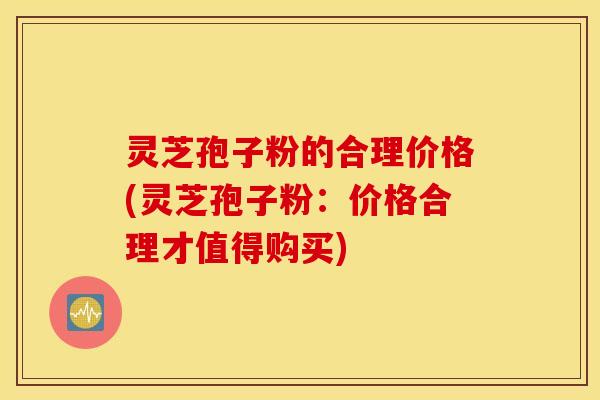 灵芝孢子粉的合理价格(灵芝孢子粉：价格合理才值得购买)