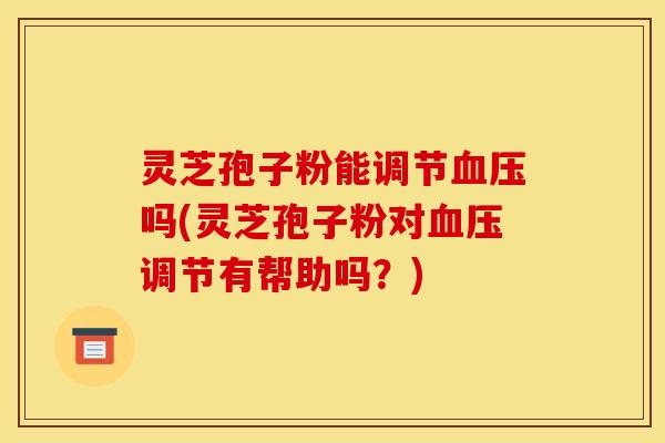 灵芝孢子粉能调节血压吗(灵芝孢子粉对血压调节有帮助吗？)