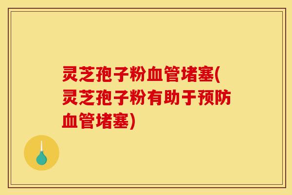 灵芝孢子粉血管堵塞(灵芝孢子粉有助于预防血管堵塞)