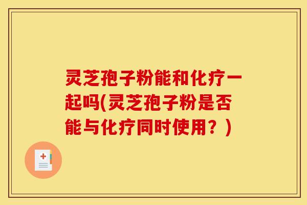 灵芝孢子粉能和化疗一起吗(灵芝孢子粉是否能与化疗同时使用？)