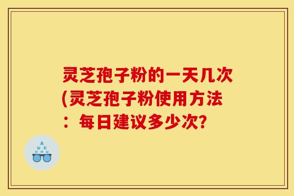 灵芝孢子粉的一天几次(灵芝孢子粉使用方法：每日建议多少次？