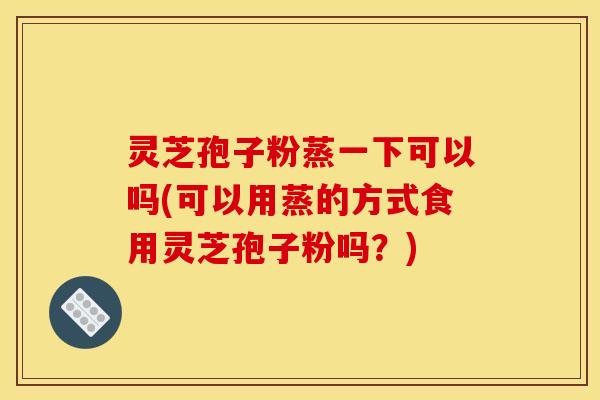 灵芝孢子粉蒸一下可以吗(可以用蒸的方式食用灵芝孢子粉吗？)