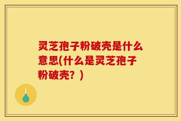 灵芝孢子粉破壳是什么意思(什么是灵芝孢子粉破壳？)