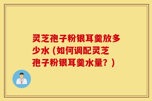 灵芝孢子粉银耳羹放多少水 (如何调配灵芝孢子粉银耳羹水量？)