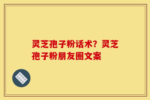 灵芝孢子粉话术？灵芝孢子粉朋友圈文案