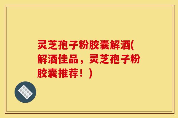 灵芝孢子粉胶囊解酒(解酒佳品，灵芝孢子粉胶囊推荐！)
