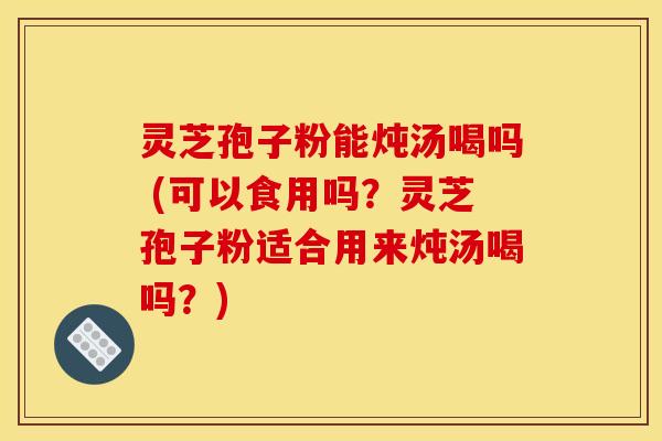 灵芝孢子粉能炖汤喝吗 (可以食用吗？灵芝孢子粉适合用来炖汤喝吗？)