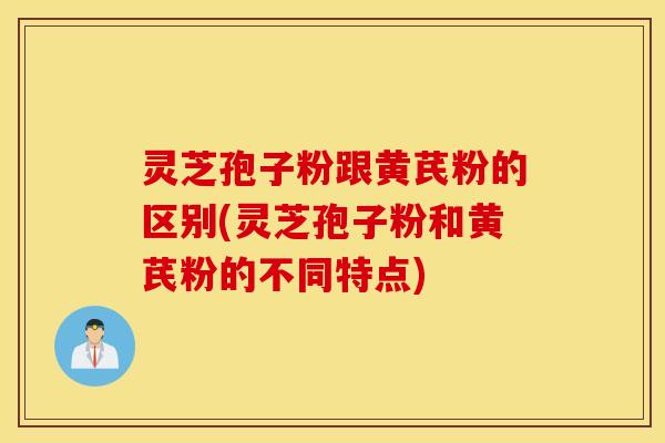 灵芝孢子粉跟黄芪粉的区别(灵芝孢子粉和黄芪粉的不同特点)