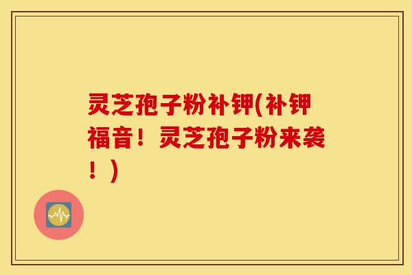 灵芝孢子粉补钾(补钾福音！灵芝孢子粉来袭！)