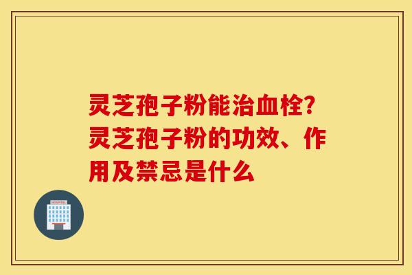 灵芝孢子粉能治血栓？灵芝孢子粉的功效、作用及禁忌是什么