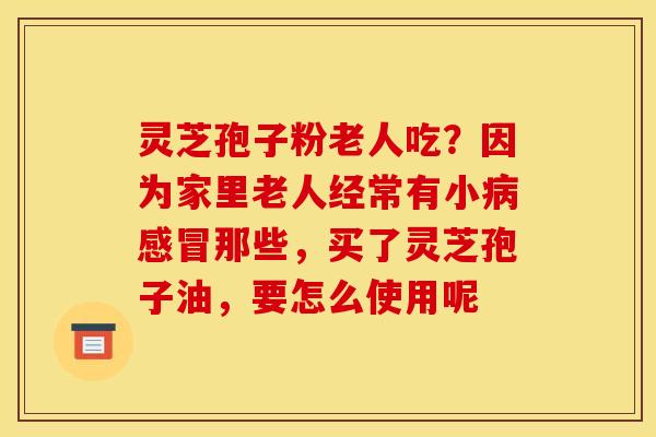 灵芝孢子粉老人吃？因为家里老人经常有小病感冒那些，买了灵芝孢子油，要怎么使用呢