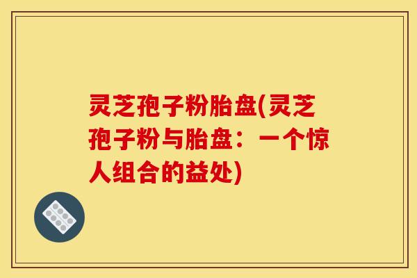 灵芝孢子粉胎盘(灵芝孢子粉与胎盘：一个惊人组合的益处)