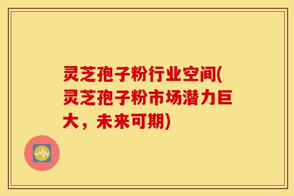 灵芝孢子粉行业空间(灵芝孢子粉市场潜力巨大，未来可期)