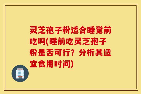 灵芝孢子粉适合睡觉前吃吗(睡前吃灵芝孢子粉是否可行？分析其适宜食用时间)
