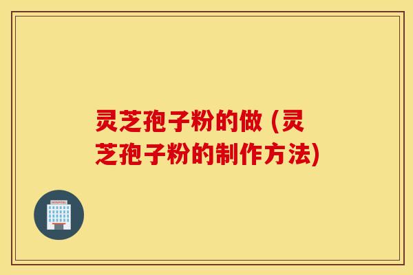 灵芝孢子粉的做 (灵芝孢子粉的制作方法)