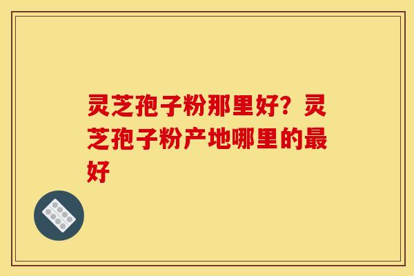 灵芝孢子粉那里好？灵芝孢子粉产地哪里的最好