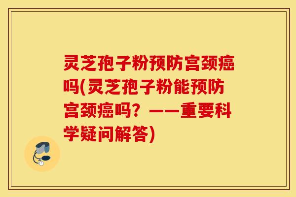 灵芝孢子粉预防宫颈癌吗(灵芝孢子粉能预防宫颈癌吗？——重要科学疑问解答)