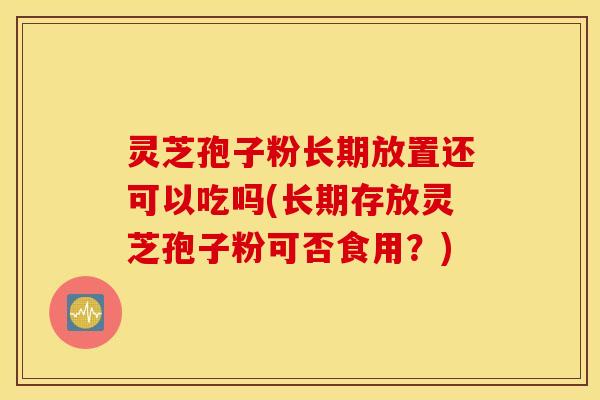 灵芝孢子粉长期放置还可以吃吗(长期存放灵芝孢子粉可否食用？)