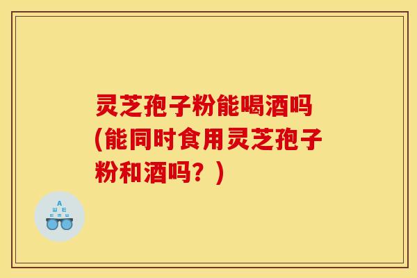 灵芝孢子粉能喝酒吗 (能同时食用灵芝孢子粉和酒吗？)