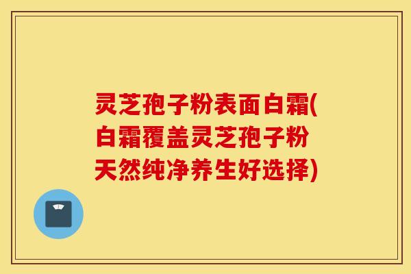 灵芝孢子粉表面白霜(白霜覆盖灵芝孢子粉 天然纯净养生好选择)