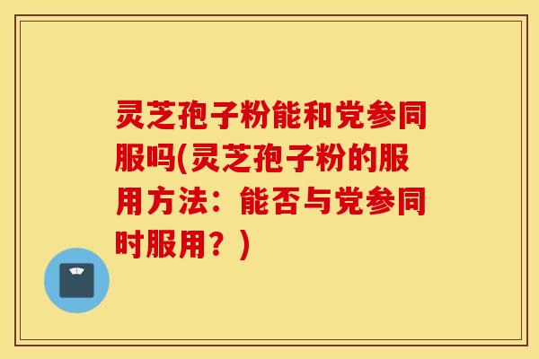 灵芝孢子粉能和党参同服吗(灵芝孢子粉的服用方法：能否与党参同时服用？)