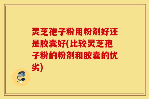 灵芝孢子粉用粉剂好还是胶囊好(比较灵芝孢子粉的粉剂和胶囊的优劣)
