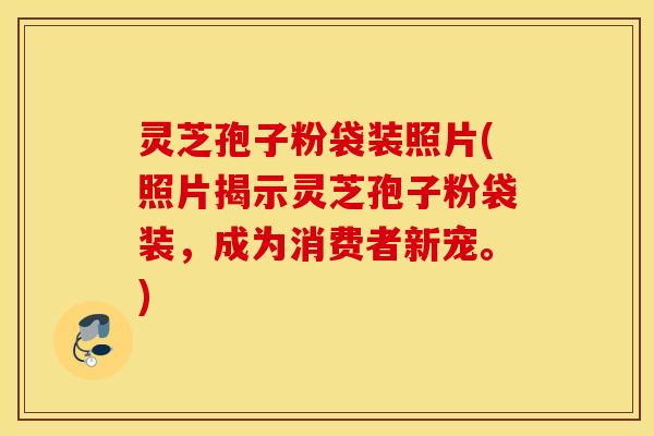 灵芝孢子粉袋装照片(照片揭示灵芝孢子粉袋装，成为消费者新宠。)