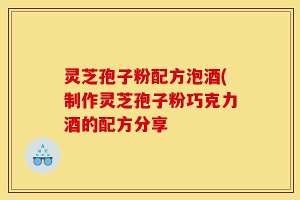 灵芝孢子粉配方泡酒(制作灵芝孢子粉巧克力酒的配方分享