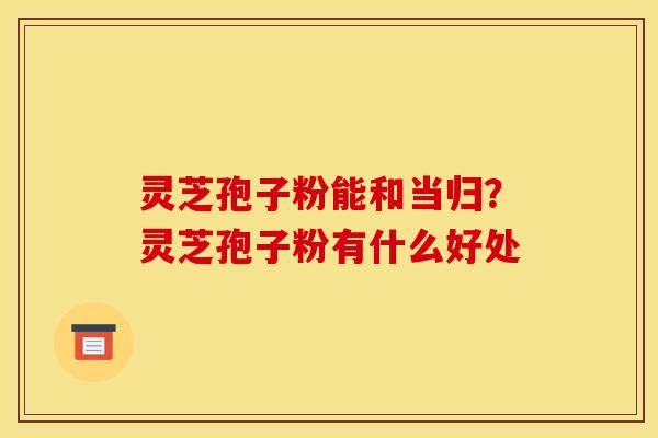 灵芝孢子粉能和当归？灵芝孢子粉有什么好处