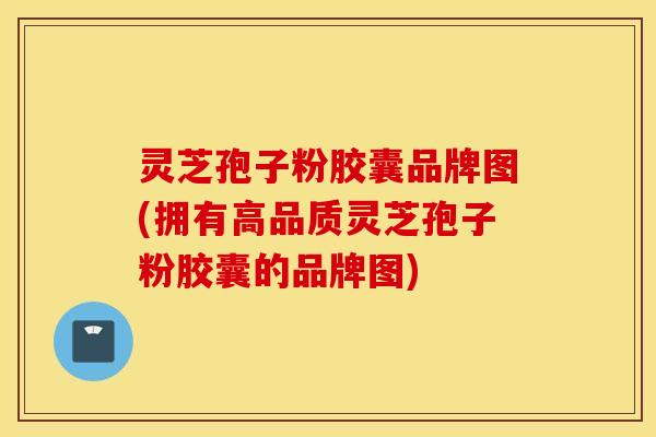 灵芝孢子粉胶囊品牌图(拥有高品质灵芝孢子粉胶囊的品牌图)