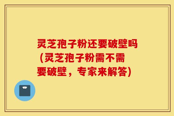灵芝孢子粉还要破壁吗 (灵芝孢子粉需不需要破壁，专家来解答)