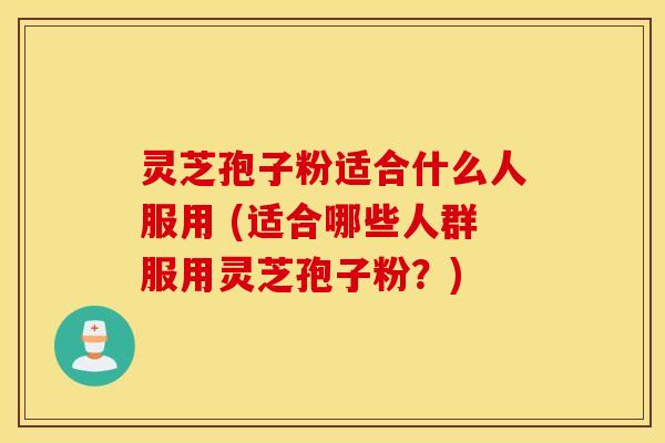 灵芝孢子粉适合什么人服用 (适合哪些人群服用灵芝孢子粉？)