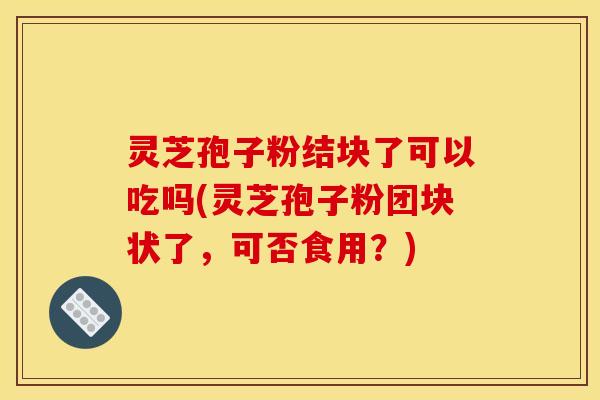 灵芝孢子粉结块了可以吃吗(灵芝孢子粉团块状了，可否食用？)