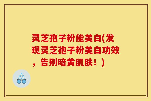 灵芝孢子粉能美白(发现灵芝孢子粉美白功效，告别暗黄肌肤！)