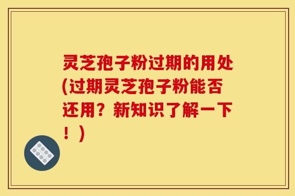 灵芝孢子粉过期的用处(过期灵芝孢子粉能否还用？新知识了解一下！)