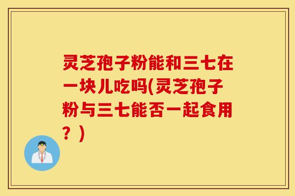 灵芝孢子粉能和三七在一块儿吃吗(灵芝孢子粉与三七能否一起食用？)