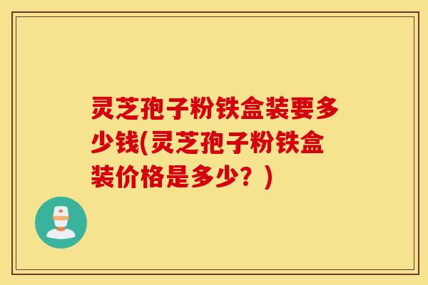 灵芝孢子粉铁盒装要多少钱(灵芝孢子粉铁盒装价格是多少？)