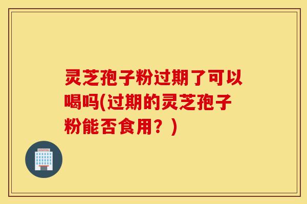 灵芝孢子粉过期了可以喝吗(过期的灵芝孢子粉能否食用？)