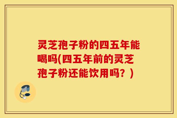 灵芝孢子粉的四五年能喝吗(四五年前的灵芝孢子粉还能饮用吗？)