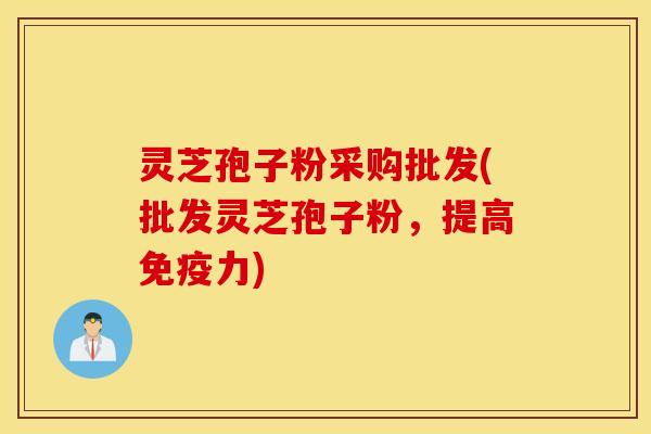灵芝孢子粉采购批发(批发灵芝孢子粉，提高免疫力)