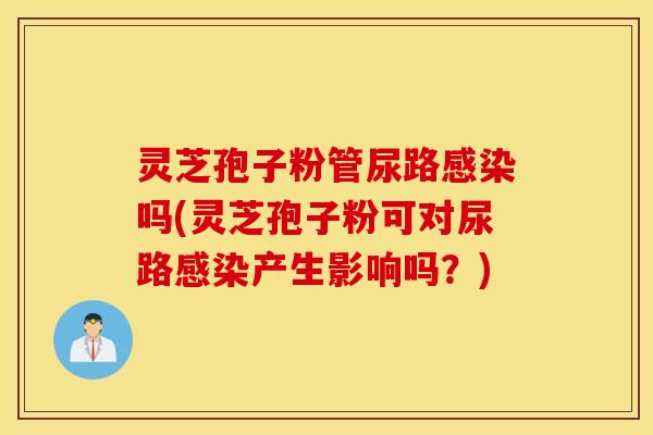 灵芝孢子粉管尿路感染吗(灵芝孢子粉可对尿路感染产生影响吗？)