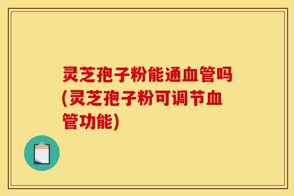 灵芝孢子粉能通血管吗(灵芝孢子粉可调节血管功能)