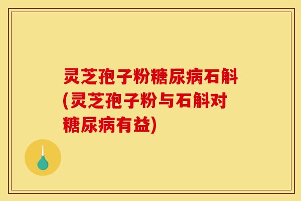 灵芝孢子粉糖尿病石斛(灵芝孢子粉与石斛对糖尿病有益)