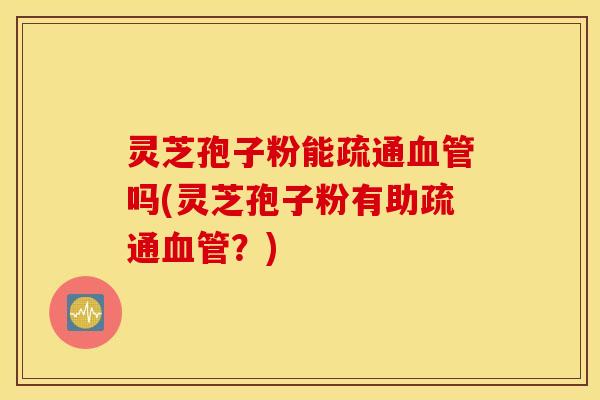 灵芝孢子粉能疏通血管吗(灵芝孢子粉有助疏通血管？)