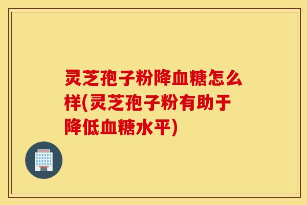 灵芝孢子粉降血糖怎么样(灵芝孢子粉有助于降低血糖水平)