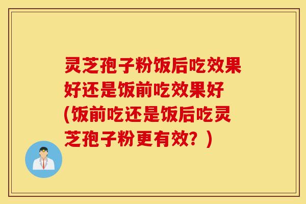 灵芝孢子粉饭后吃效果好还是饭前吃效果好 (饭前吃还是饭后吃灵芝孢子粉更有效？)