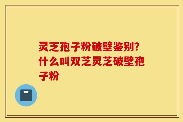 灵芝孢子粉破壁鉴别？什么叫双芝灵芝破壁孢子粉