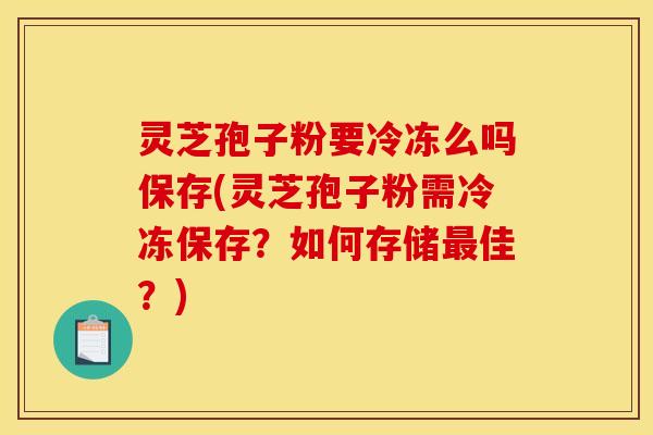灵芝孢子粉要冷冻么吗保存(灵芝孢子粉需冷冻保存？如何存储最佳？)