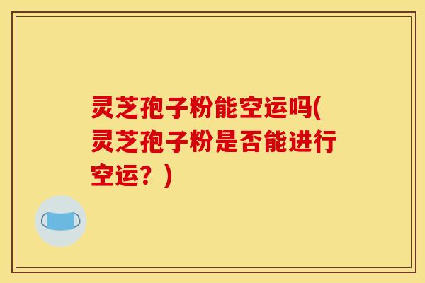 灵芝孢子粉能空运吗(灵芝孢子粉是否能进行空运？)