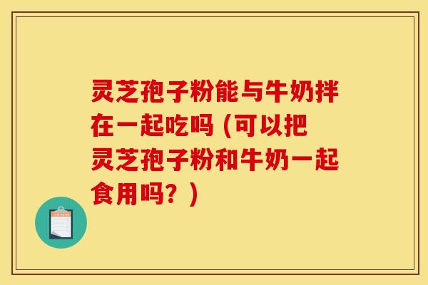 灵芝孢子粉能与牛奶拌在一起吃吗 (可以把灵芝孢子粉和牛奶一起食用吗？)